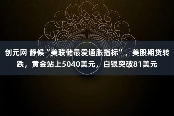 创元网 静候“美联储最爱通胀指标”，美股期货转跌，黄金站上5040美元，白银突破81美元