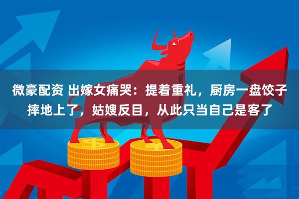 微豪配资 出嫁女痛哭：提着重礼，厨房一盘饺子摔地上了，姑嫂反目，从此只当自己是客了