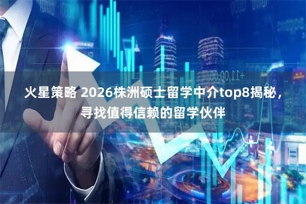 火星策略 2026株洲硕士留学中介top8揭秘，寻找值得信赖的留学伙伴
