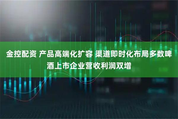 金控配资 产品高端化扩容 渠道即时化布局多数啤酒上市企业营收利润双增