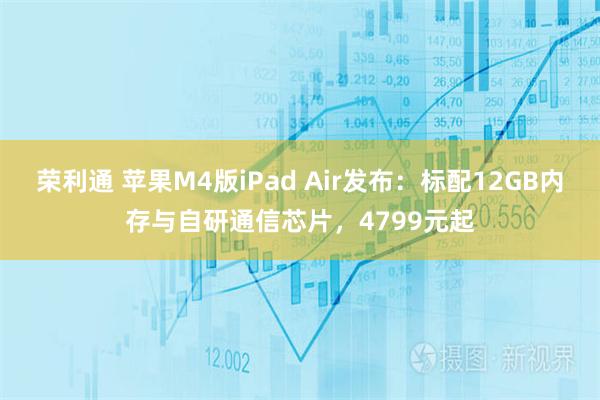 荣利通 苹果M4版iPad Air发布：标配12GB内存与自研通信芯片，4799元起