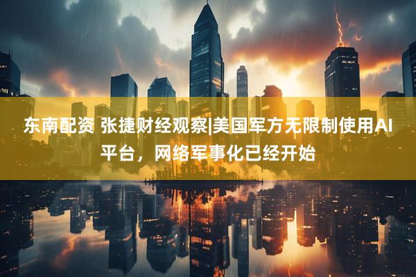 东南配资 张捷财经观察|美国军方无限制使用AI平台，网络军事化已经开始