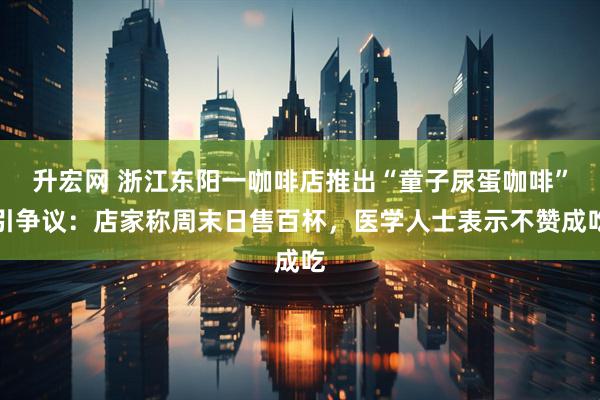 升宏网 浙江东阳一咖啡店推出“童子尿蛋咖啡”引争议：店家称周末日售百杯，医学人士表示不赞成吃