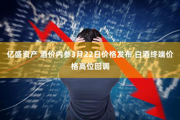 亿盛资产 酒价内参3月22日价格发布 白酒终端价格高位回调