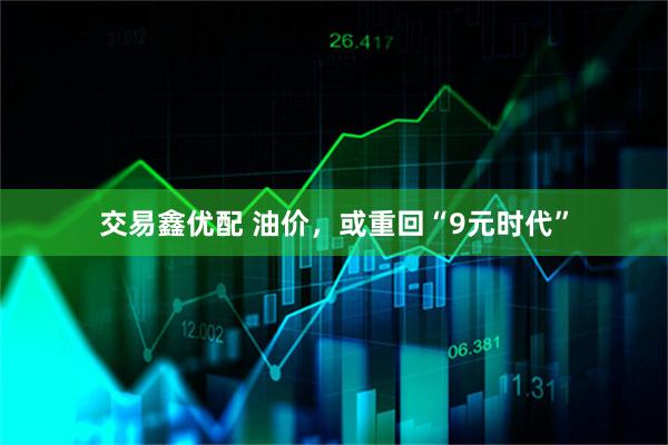 交易鑫优配 油价，或重回“9元时代”