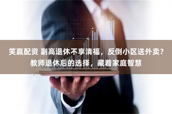 笑赢配资 副高退休不享清福，反倒小区送外卖？教师退休后的选择，藏着家庭智慧