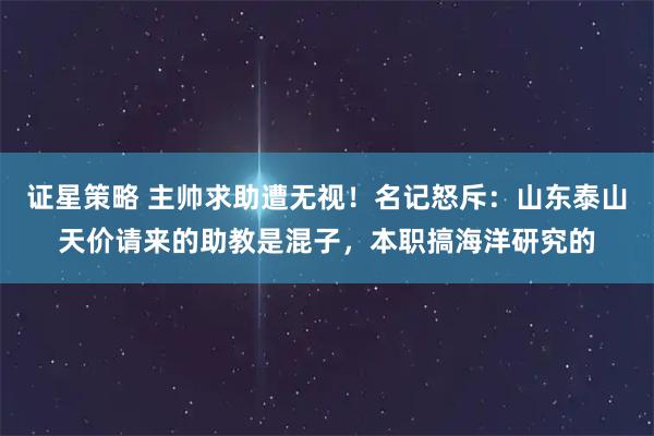 证星策略 主帅求助遭无视！名记怒斥：山东泰山天价请来的助教是混子，本职搞海洋研究的