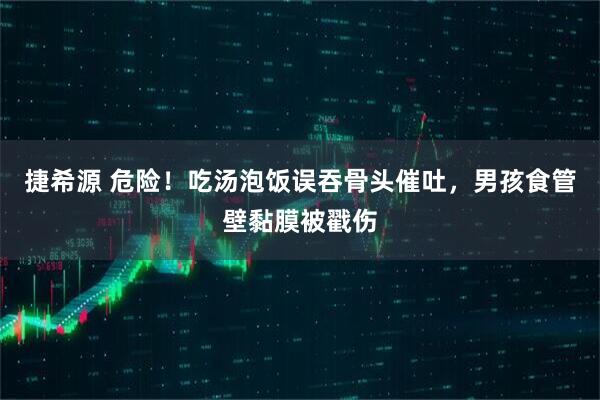 捷希源 危险！吃汤泡饭误吞骨头催吐，男孩食管壁黏膜被戳伤