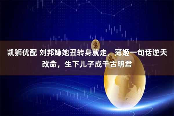 凯狮优配 刘邦嫌她丑转身就走，薄姬一句话逆天改命，生下儿子成千古明君