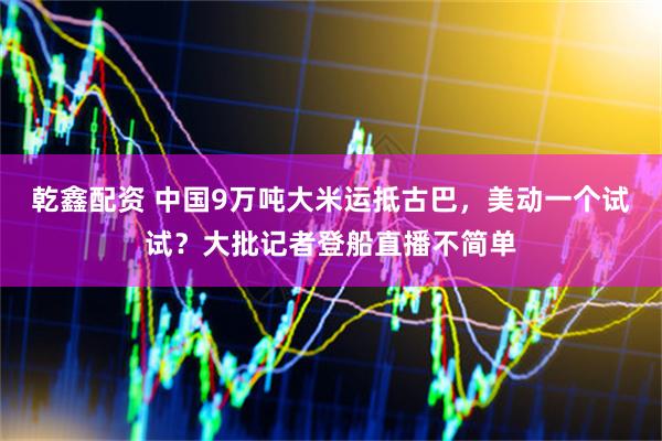 乾鑫配资 中国9万吨大米运抵古巴，美动一个试试？大批记者登船直播不简单