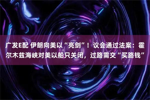广发E配 伊朗向美以“亮剑”！议会通过法案：霍尔木兹海峡对美以船只关闭，过路需交“买路钱”