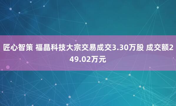 匠心智策 福晶科技大宗交易成交3.30万股 成交额249.02万元