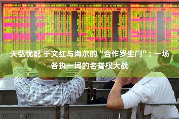 天弘忧配 于文红与海尔的“合作罗生门”: 一场各执一词的名誉权大战