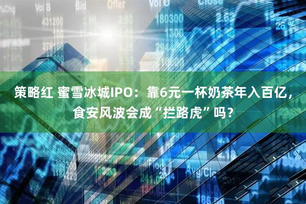 策略红 蜜雪冰城IPO：靠6元一杯奶茶年入百亿，食安风波会成“拦路虎”吗？