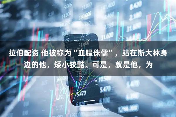 拉伯配资 他被称为“血腥侏儒”，站在斯大林身边的他，矮小狡黠。可是，就是他，为