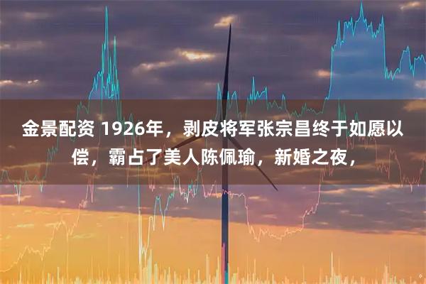金景配资 1926年，剥皮将军张宗昌终于如愿以偿，霸占了美人陈佩瑜，新婚之夜，