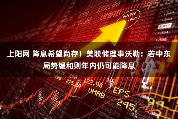 上阳网 降息希望尚存！美联储理事沃勒：若中东局势缓和则年内仍可能降息