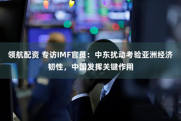 领航配资 专访IMF官员：中东扰动考验亚洲经济韧性，中国发挥关键作用