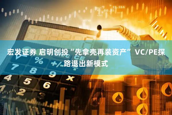 宏发证券 启明创投“先拿壳再装资产” VC/PE探路退出新模式