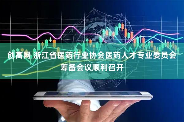 创高网 浙江省医药行业协会医药人才专业委员会筹备会议顺利召开