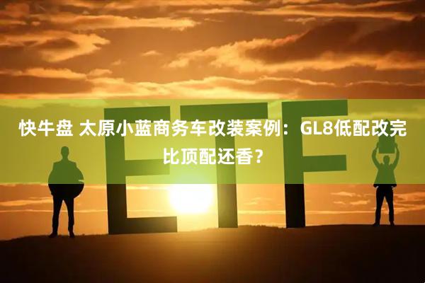 快牛盘 太原小蓝商务车改装案例：GL8低配改完比顶配还香？